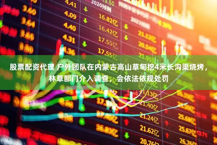 股票配资代理 户外团队在内蒙古高山草甸挖4米长沟渠烧烤，林草部门介入调查，会依法依规处罚