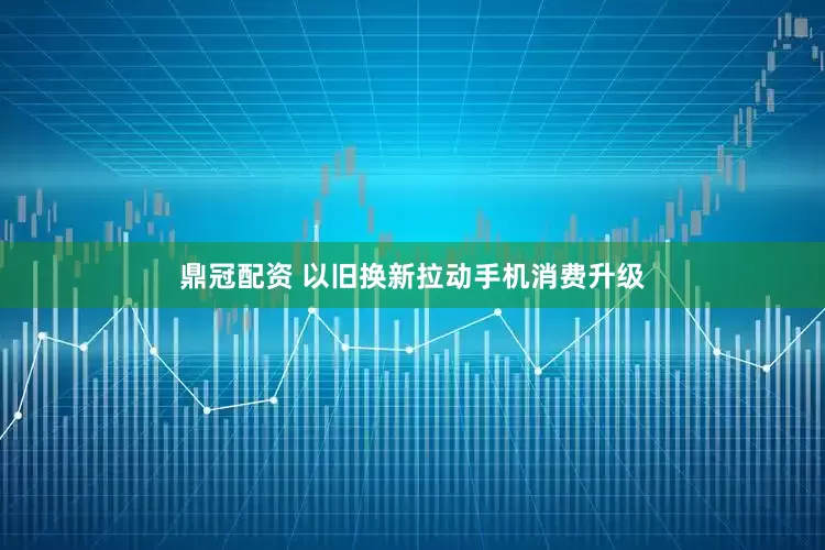鼎冠配资 以旧换新拉动手机消费升级