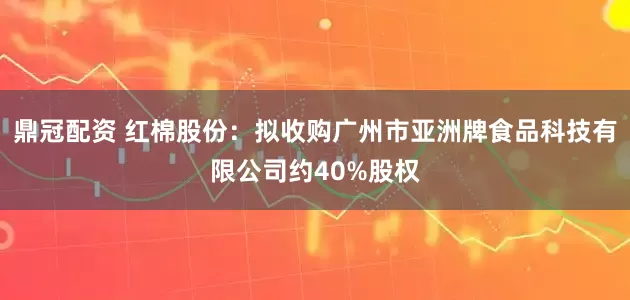 鼎冠配资 红棉股份：拟收购广州市亚洲牌食品科技有限公司约40%股权