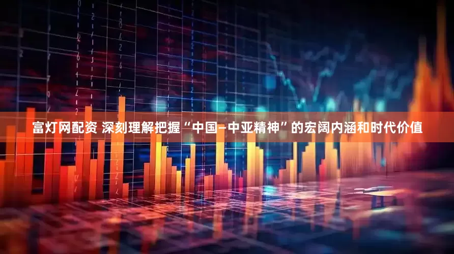 富灯网配资 深刻理解把握“中国—中亚精神”的宏阔内涵和时代价值