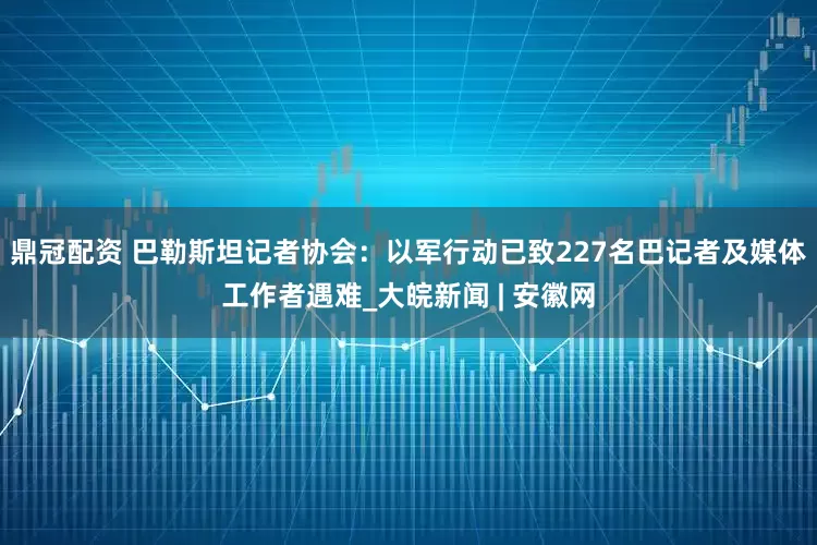 鼎冠配资 巴勒斯坦记者协会：以军行动已致227名巴记者及媒体工作者遇难_大皖新闻 | 安徽网