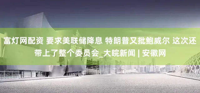 富灯网配资 要求美联储降息 特朗普又批鲍威尔 这次还带上了整个委员会_大皖新闻 | 安徽网