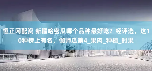 恒正网配资 新疆哈密瓜哪个品种最好吃？经评选，这10种榜上有名，伽师瓜第4_果肉_种植_时果