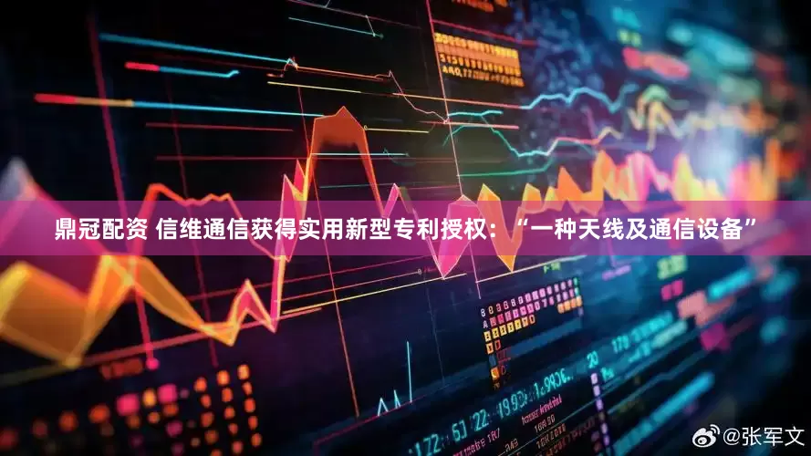 鼎冠配资 信维通信获得实用新型专利授权：“一种天线及通信设备”