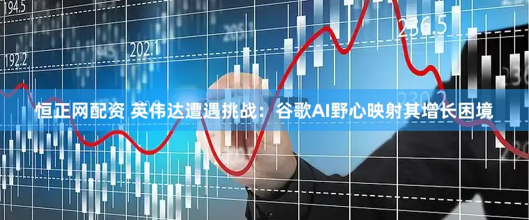 恒正网配资 英伟达遭遇挑战：谷歌AI野心映射其增长困境