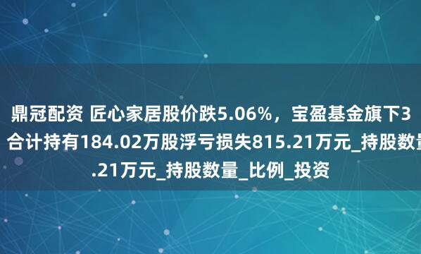 鼎冠配资 匠心家居股价跌5.06%，宝盈基金旗下3只基金重仓，合计持有184.02万股浮亏损失815.21万元_持股数量_比例_投资