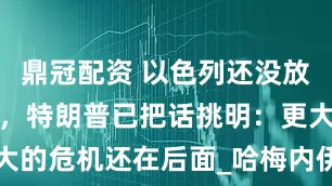 鼎冠配资 以色列还没放弃危险计划，特朗普已把话挑明：更大的危机还在后面_哈梅内伊_伊朗_美国