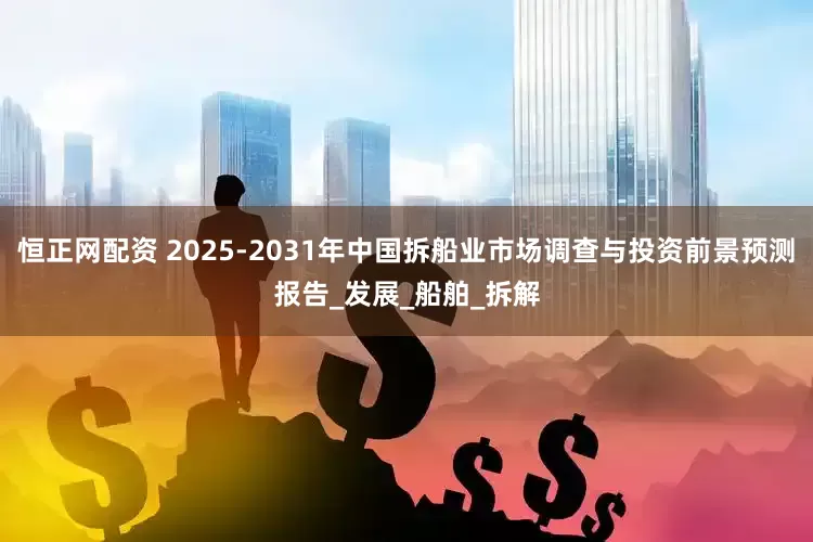 恒正网配资 2025-2031年中国拆船业市场调查与投资前景预测报告_发展_船舶_拆解