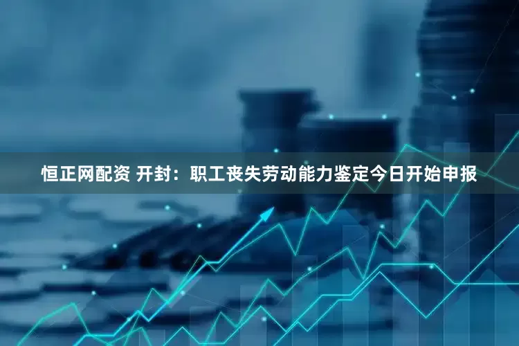 恒正网配资 开封：职工丧失劳动能力鉴定今日开始申报
