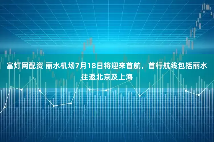 富灯网配资 丽水机场7月18日将迎来首航，首行航线包括丽水往返北京及上海