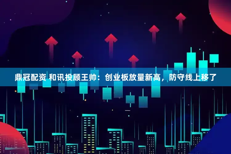 鼎冠配资 和讯投顾王帅：创业板放量新高，防守线上移了