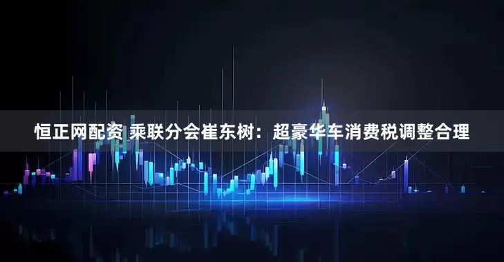恒正网配资 乘联分会崔东树：超豪华车消费税调整合理