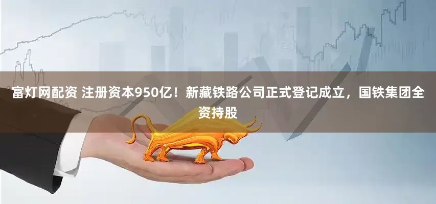 富灯网配资 注册资本950亿！新藏铁路公司正式登记成立，国铁集团全资持股