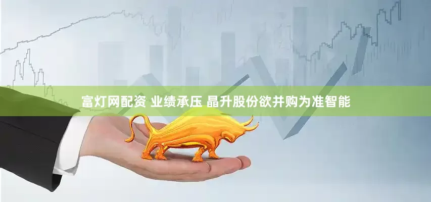 富灯网配资 业绩承压 晶升股份欲并购为准智能