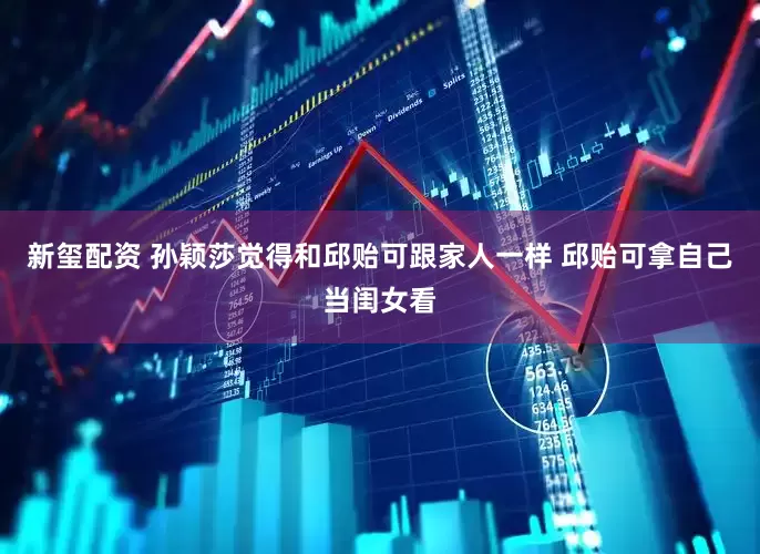 新玺配资 孙颖莎觉得和邱贻可跟家人一样 邱贻可拿自己当闺女看