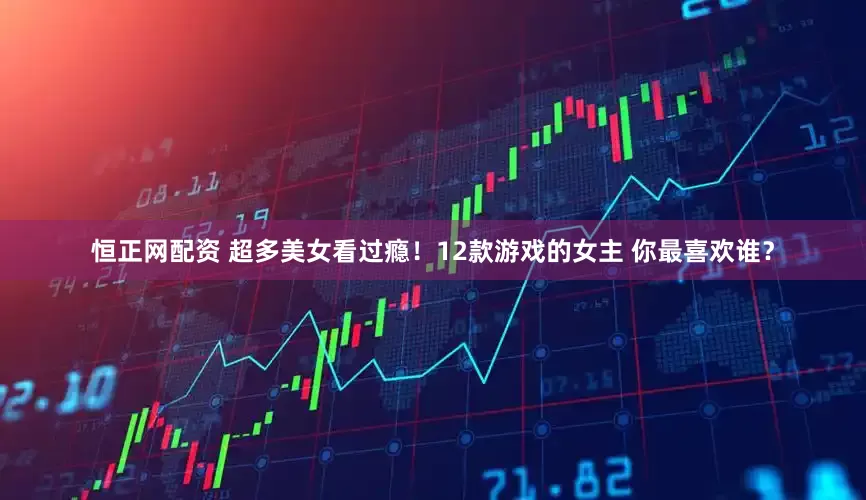 恒正网配资 超多美女看过瘾！12款游戏的女主 你最喜欢谁？