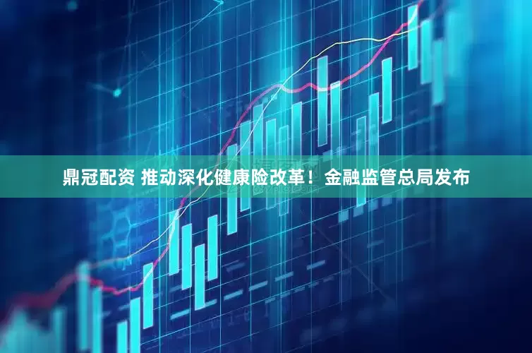 鼎冠配资 推动深化健康险改革！金融监管总局发布
