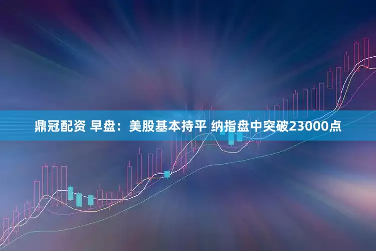 鼎冠配资 早盘：美股基本持平 纳指盘中突破23000点