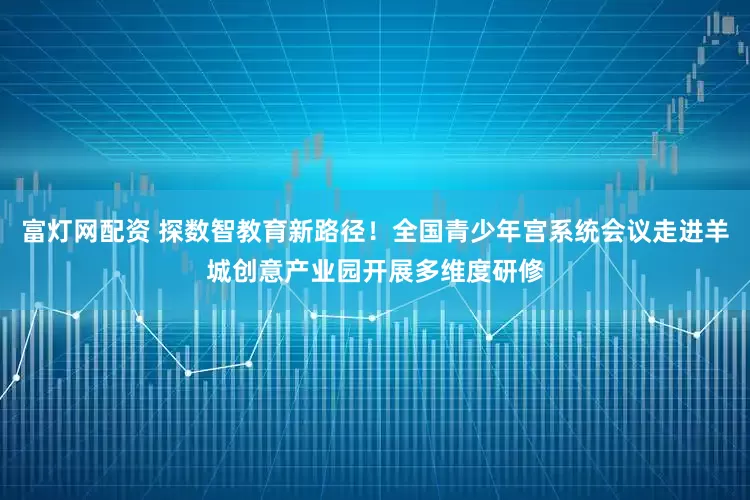 富灯网配资 探数智教育新路径！全国青少年宫系统会议走进羊城创意产业园开展多维度研修