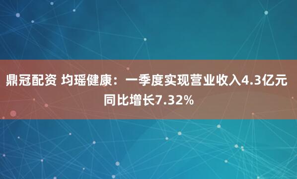 鼎冠配资 均瑶健康：一季度实现营业收入4.3亿元 同比增长7.32%