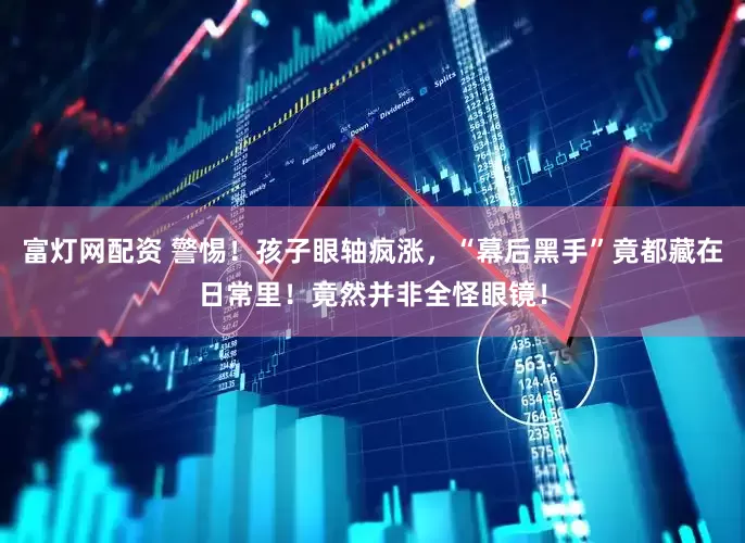富灯网配资 警惕!孩子眼轴疯涨,“幕后黑手”竟都藏在日常里!竟然并非全怪眼镜!